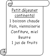 Parchemin vertical: Petit djeuner continental
1 boisson chaude
Pain, viennoiserie
Confiture, miel
Beurre
1 jus de fruits

