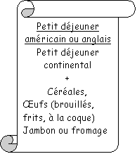 Parchemin vertical: Petit djeuner amricain ou anglais
Petit djeuner continental 
+
Crales, 
ufs (brouills, frits,  la coque)
Jambon ou fromage

